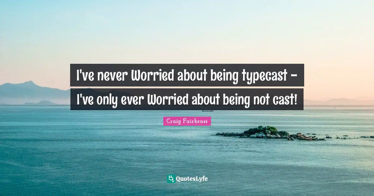 I've never Worried about being typecast - I've only ever Worried about being not cast!