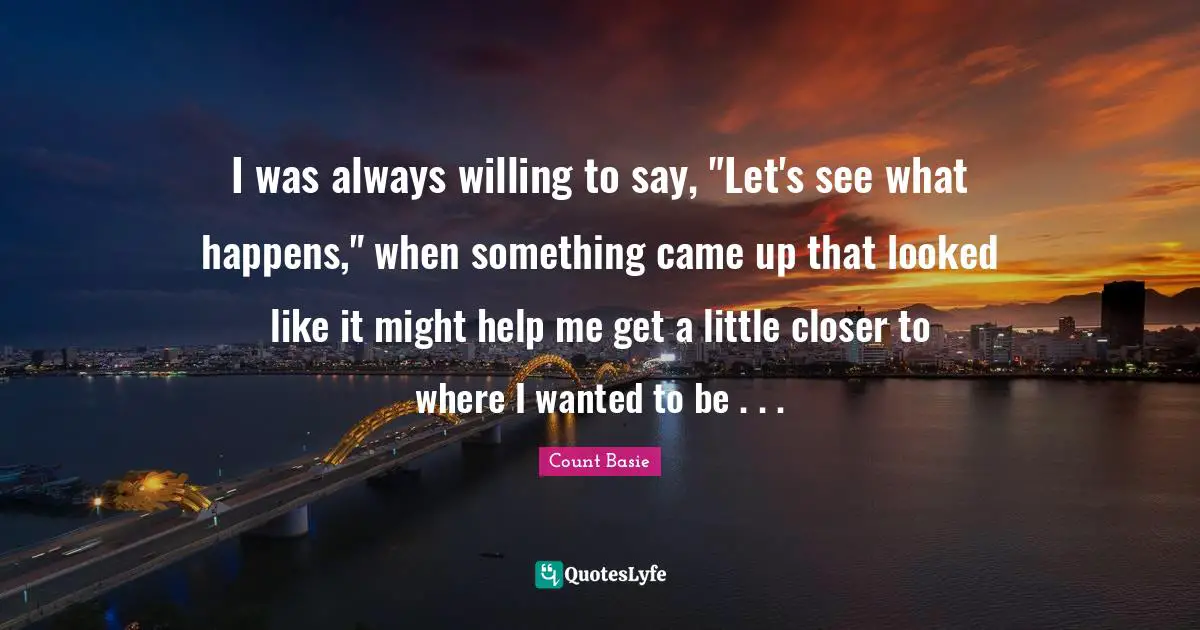 I was always willing to say, "Let's see what happens," when something came up that looked like it might help me get a little closer to where I wanted to be . . .
