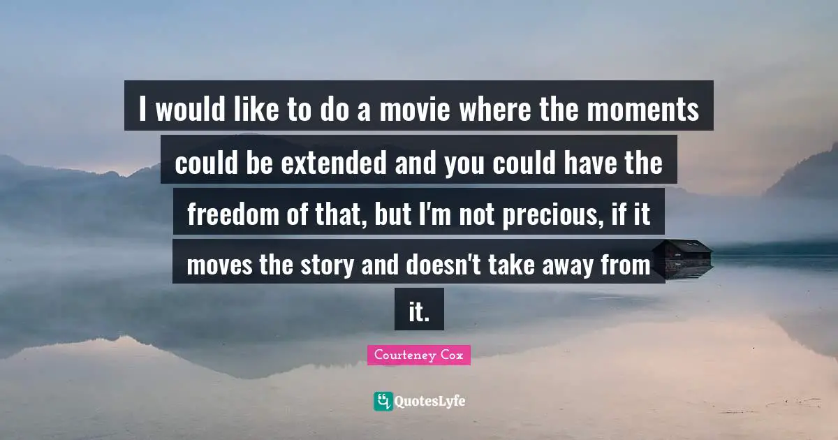 I would like to do a movie where the moments could be extended and you could have the freedom of that, but I'm not precious, if it moves the story and doesn't take away from it.