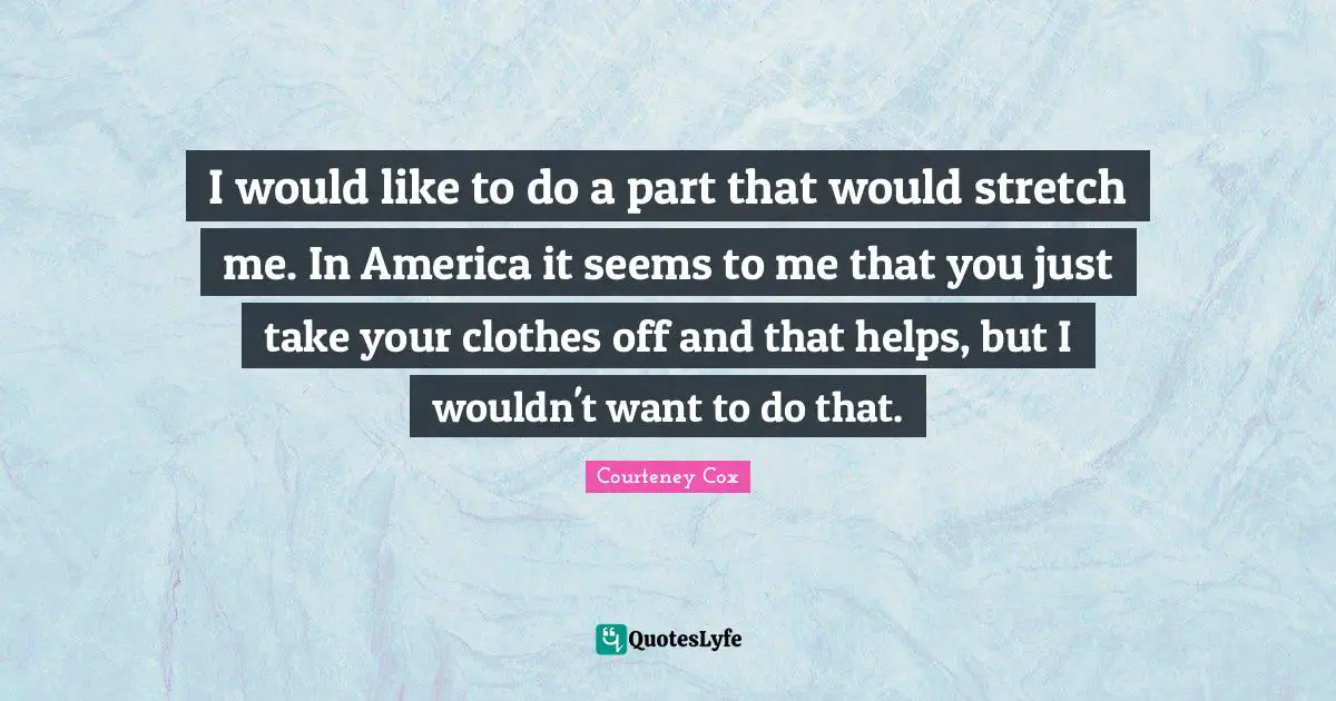 I would like to do a part that would stretch me. In America it seems to me that you just take your clothes off and that helps, but I wouldn't want to do that.