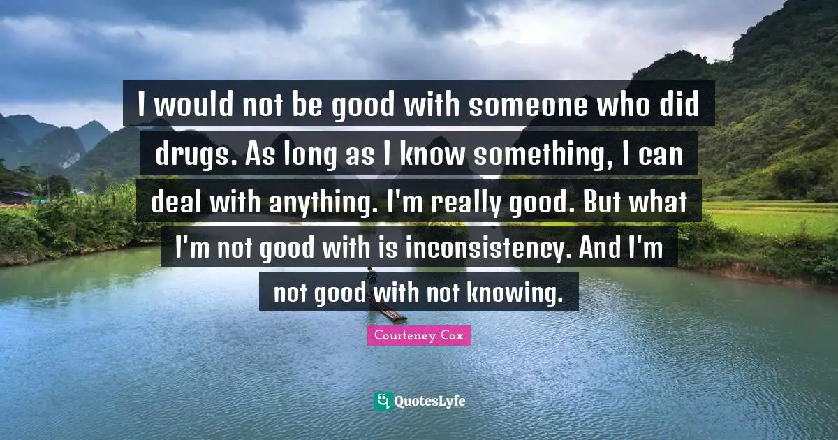 I would not be good with someone who did drugs. As long as I know something, I can deal with anything. I'm really good. But what I'm not good with is inconsistency. And I'm not good with not knowing.