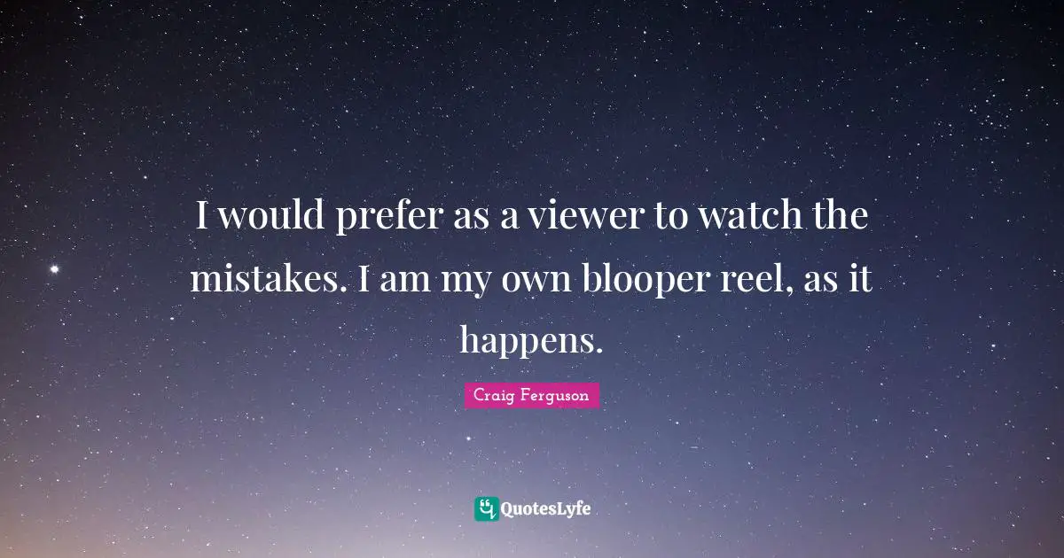 I would prefer as a viewer to watch the mistakes. I am my own blooper reel, as it happens.
