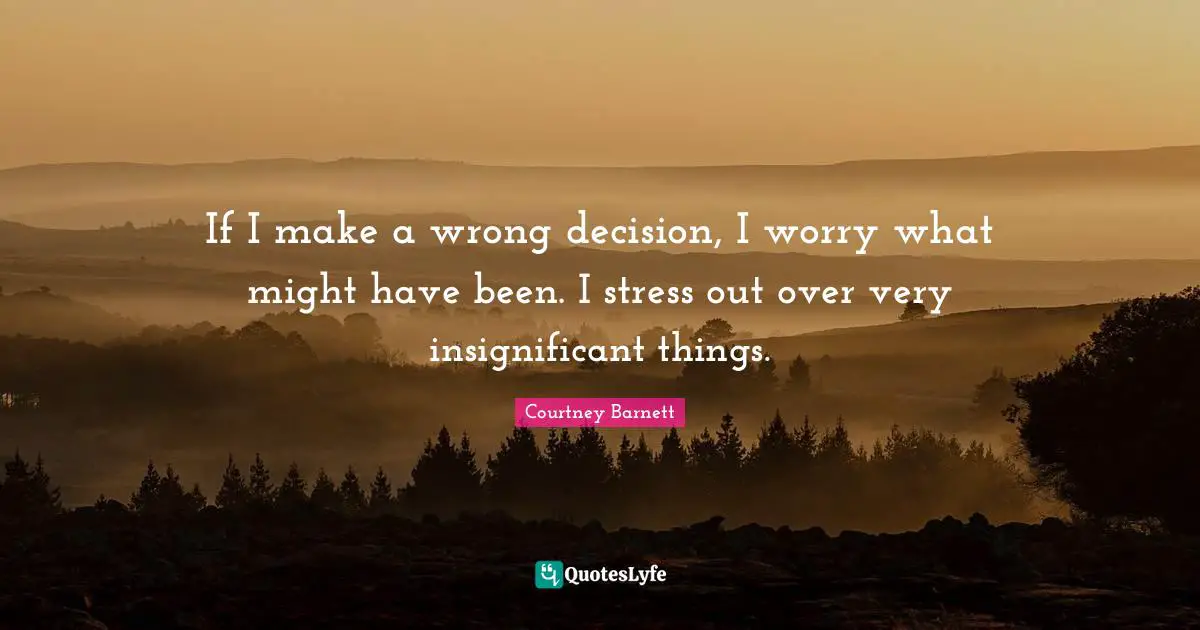 If I make a wrong decision, I worry what might have been. I stress out over very insignificant things.