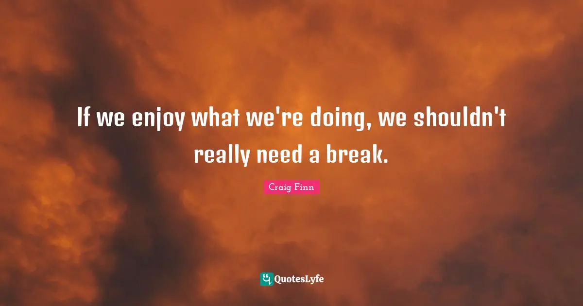 If we enjoy what we're doing, we shouldn't really need a break.
