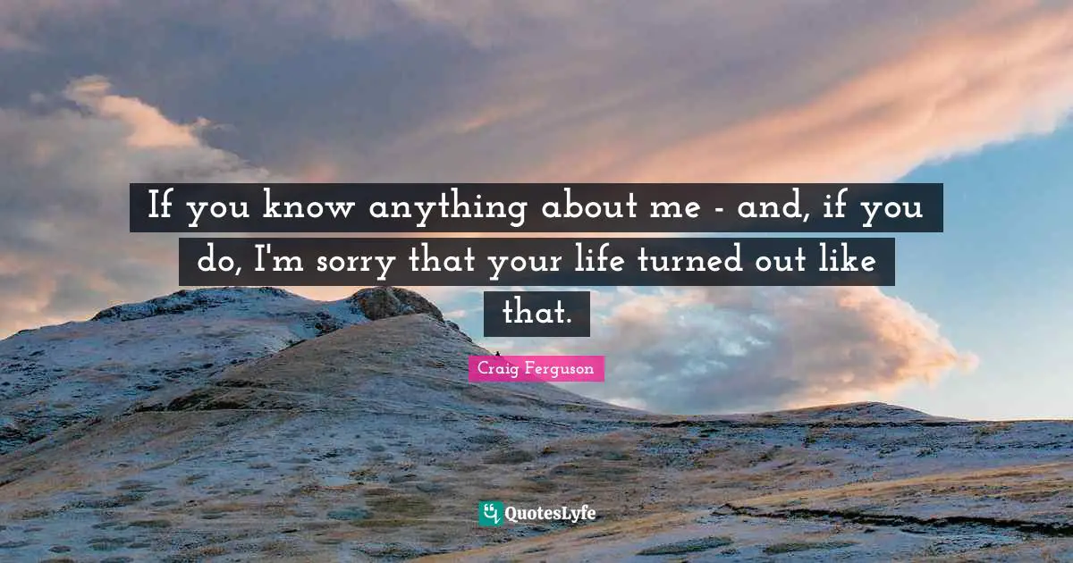 If you know anything about me - and, if you do, I'm sorry that your life turned out like that.