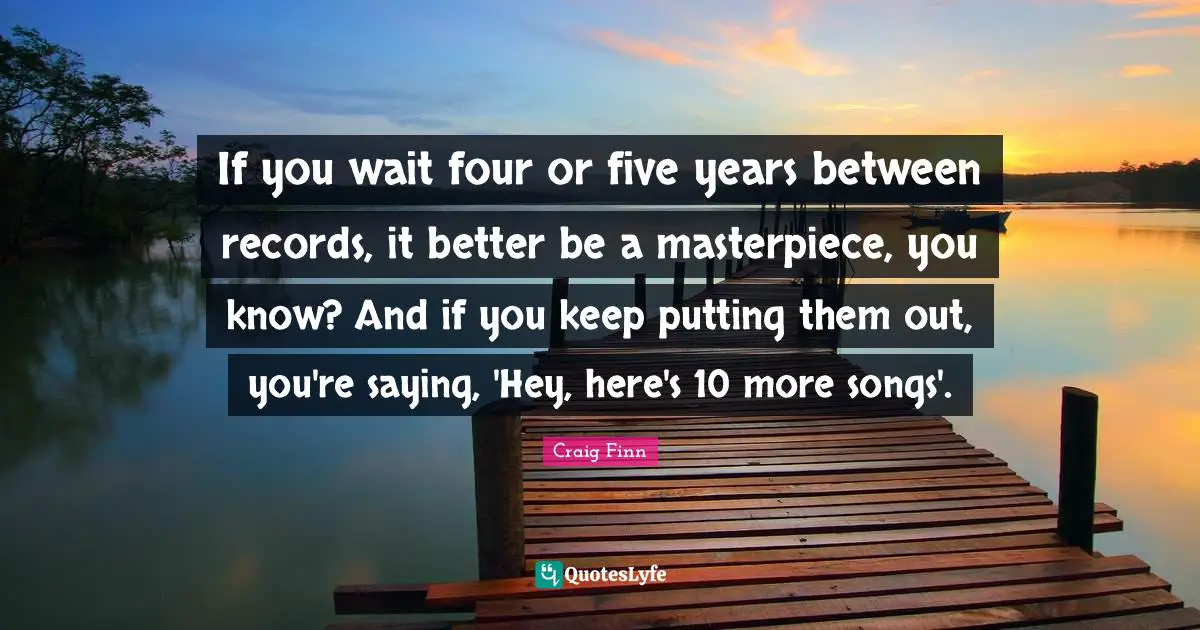 If you wait four or five years between records, it better be a masterpiece, you know? And if you keep putting them out, you're saying, 'Hey, here's 10 more songs'.