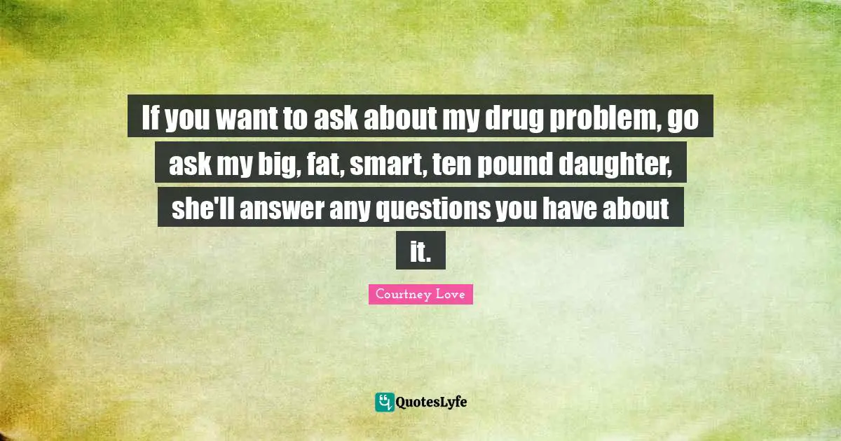 If you want to ask about my drug problem, go ask my big, fat, smart, ten pound daughter, she'll answer any questions you have about it.