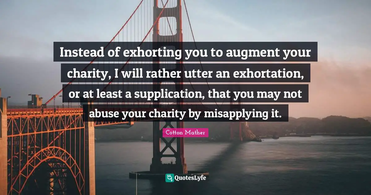 Instead of exhorting you to augment your charity, I will rather utter an exhortation, or at least a supplication, that you may not abuse your charity by misapplying it.