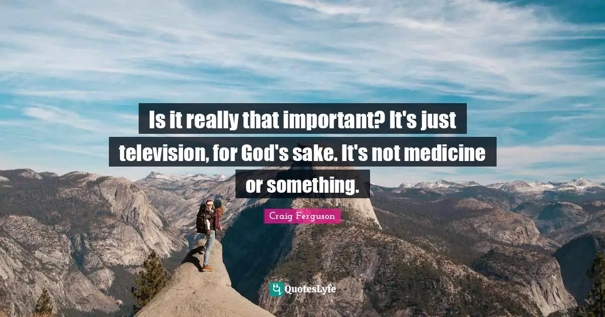 Is it really that important? It's just television, for God's sake. It's not medicine or something.
