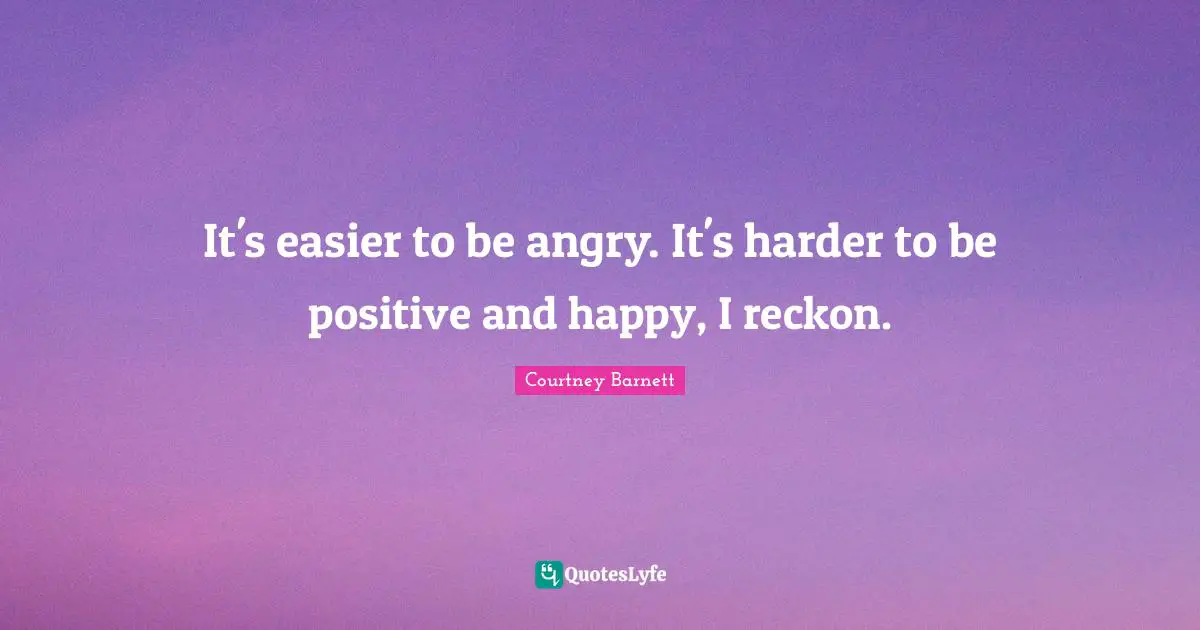 It's easier to be angry. It's harder to be positive and happy, I reckon.