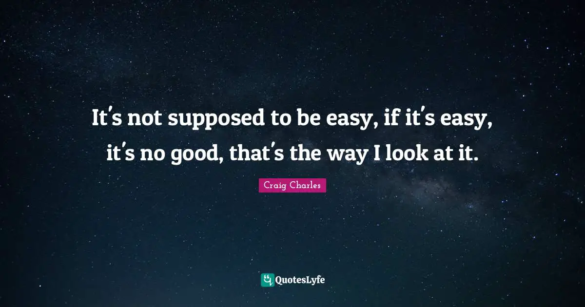 It's not supposed to be easy, if it's easy, it's no good, that's the way I look at it.