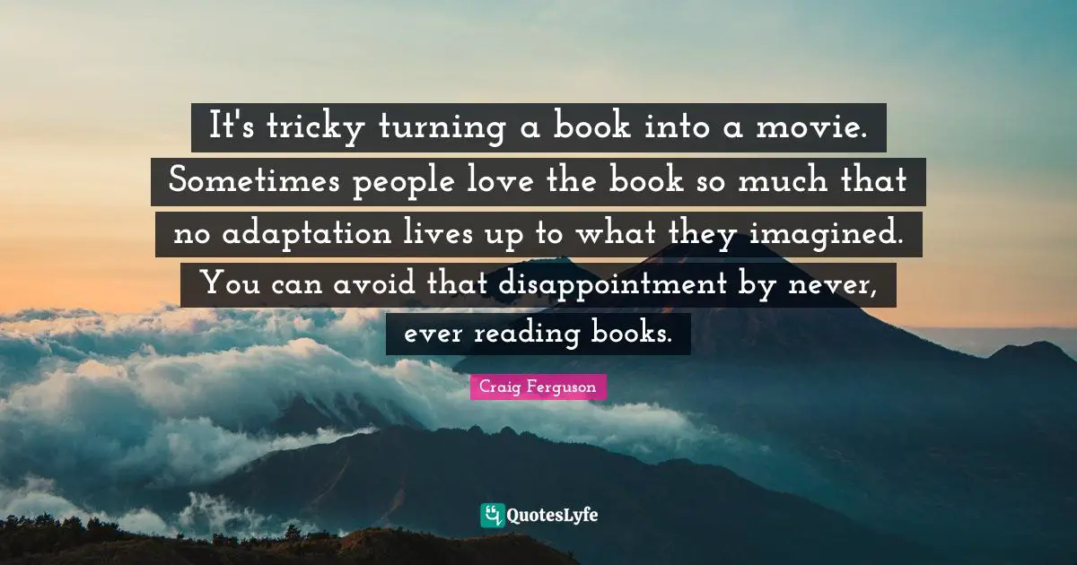 It's tricky turning a book into a movie. Sometimes people love the book so much that no adaptation lives up to what they imagined. You can avoid that disappointment by never, ever reading books.