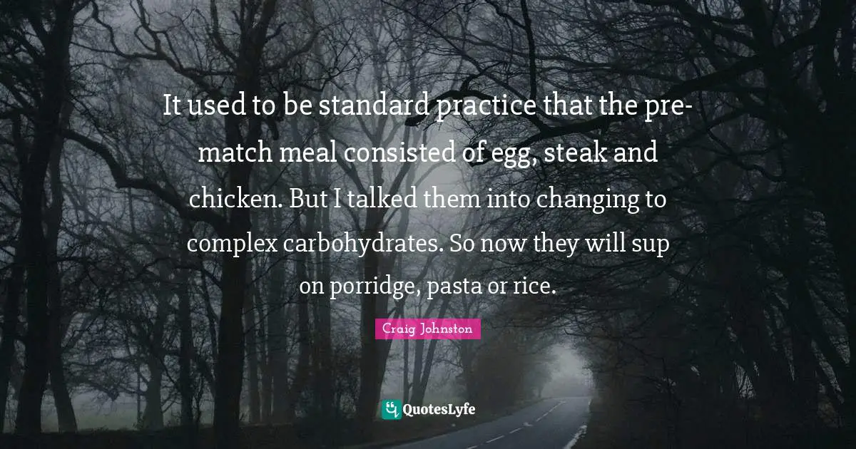 It used to be standard practice that the pre-match meal consisted of egg, steak and chicken. But I talked them into changing to complex carbohydrates. So now they will sup on porridge, pasta or rice.