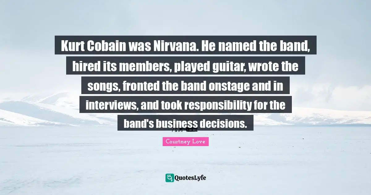 Kurt Cobain was Nirvana. He named the band, hired its members, played guitar, wrote the songs, fronted the band onstage and in interviews, and took responsibility for the band's business decisions.