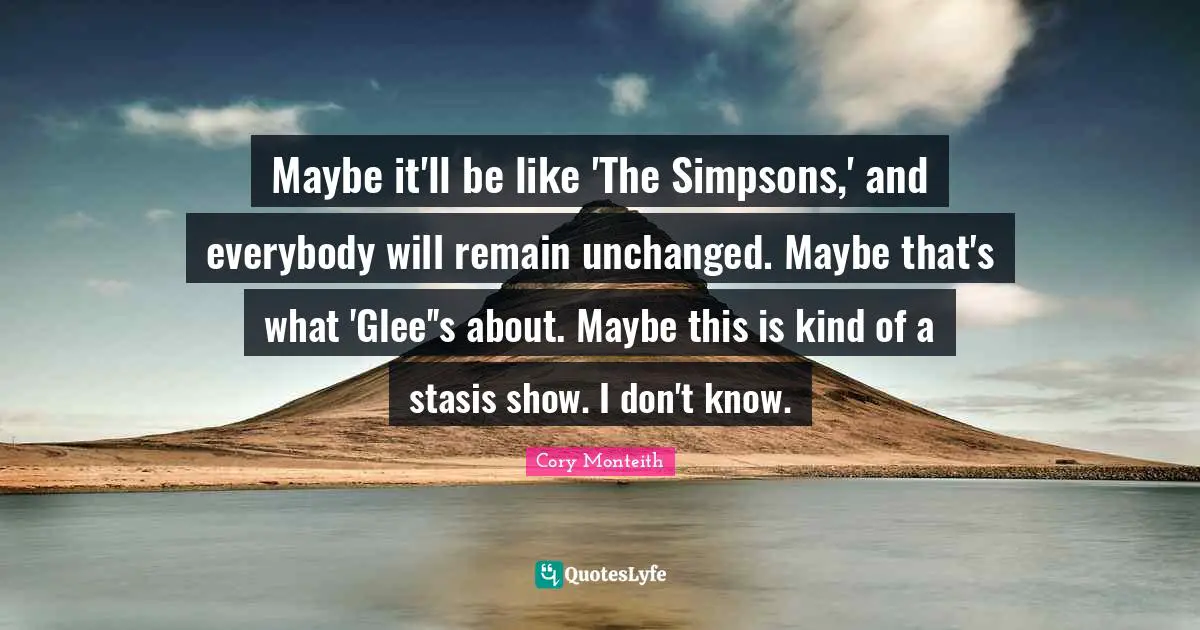 Glee Quotes: "Maybe it'll be like 'The Simpsons,' and everybody will remain unchanged. Maybe that's what 'Glee''s about. Maybe this is kind of a stasis show. I don't know."