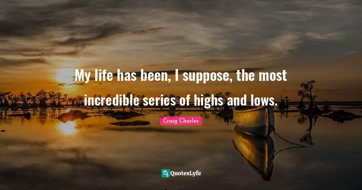 My life has been, I suppose, the most incredible series of highs and lows.
