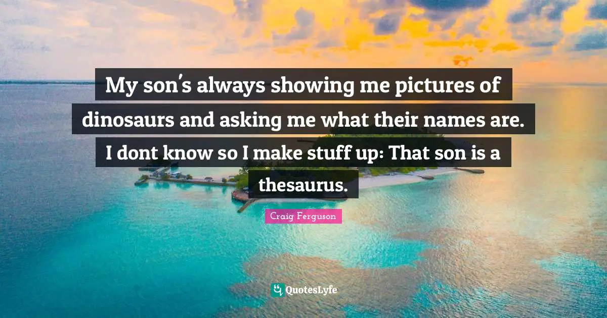 My son's always showing me pictures of dinosaurs and asking me what their names are. I dont know so I make stuff up: That son is a thesaurus.