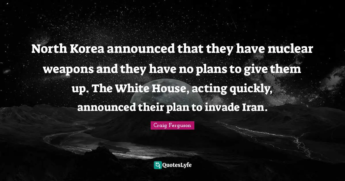 North Korea announced that they have nuclear weapons and they have no plans to give them up. The White House, acting quickly, announced their plan to invade Iran.