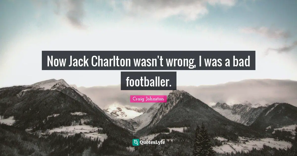 Now Jack Charlton wasn't wrong, I was a bad footballer.