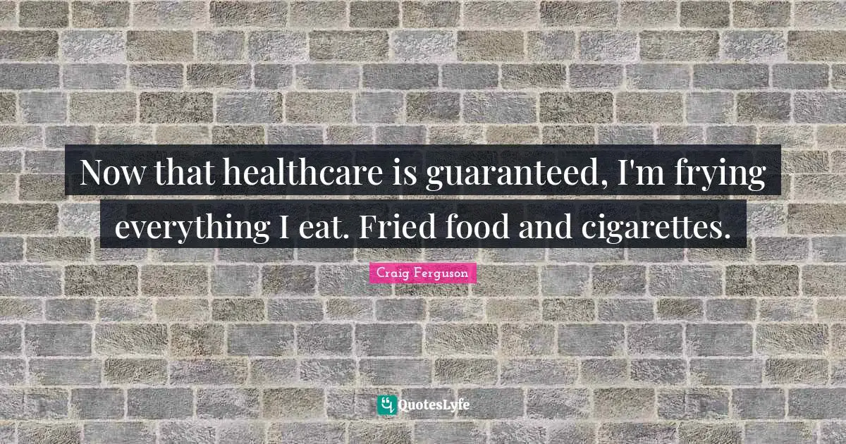 Now that healthcare is guaranteed, I'm frying everything I eat. Fried food and cigarettes.