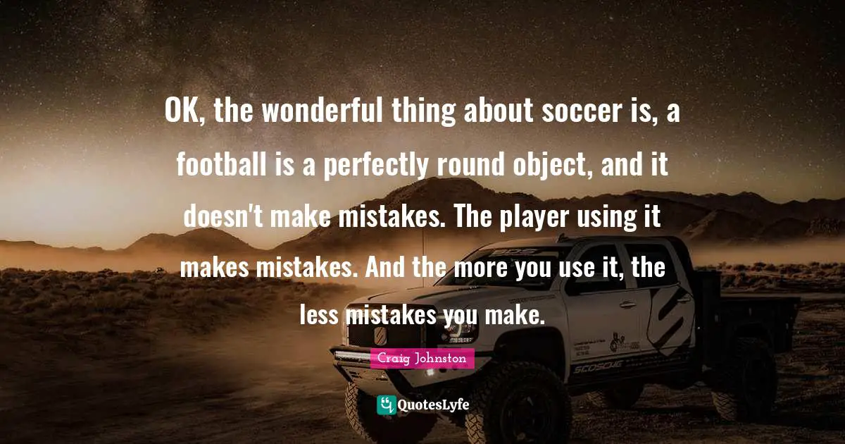 OK, the wonderful thing about soccer is, a football is a perfectly round object, and it doesn't make mistakes. The player using it makes mistakes. And the more you use it, the less mistakes you make.