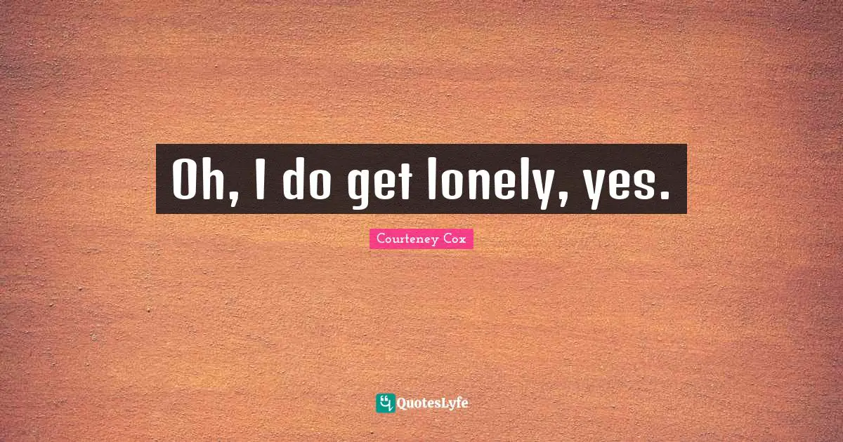 Oh, I do get lonely, yes.