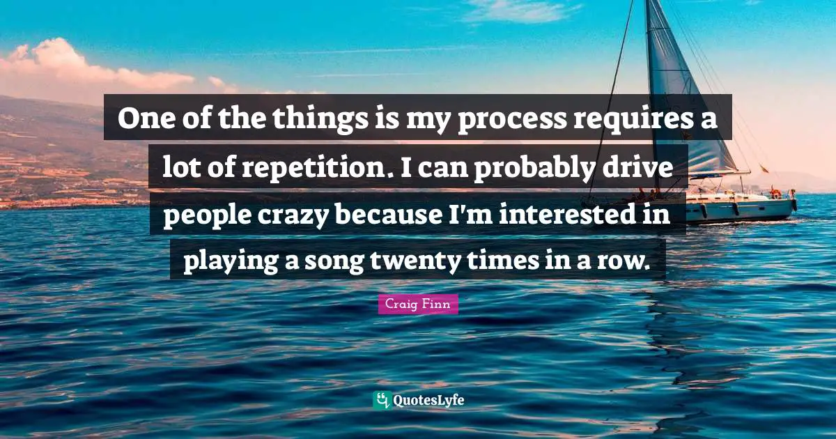 One of the things is my process requires a lot of repetition. I can probably drive people crazy because I'm interested in playing a song twenty times in a row.