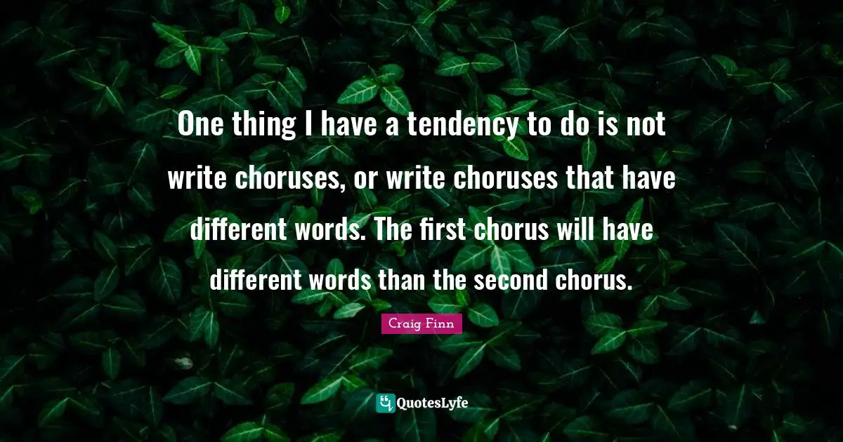 One thing I have a tendency to do is not write choruses, or write choruses that have different words. The first chorus will have different words than the second chorus.