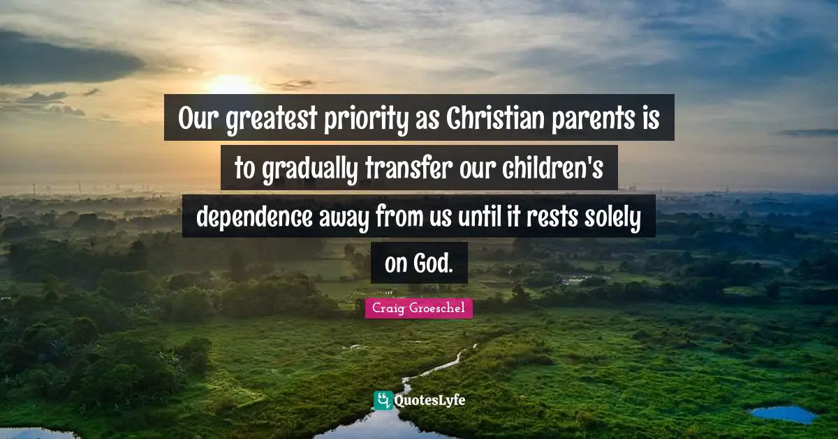 Craig Groeschel Quotes: "Our greatest priority as Christian parents is to gradually transfer our children's dependence away from us until it rests solely on God."