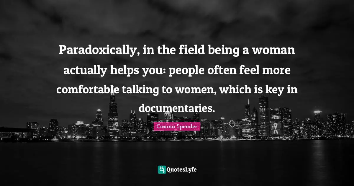 Paradoxically, in the field being a woman actually helps you: people often feel more comfortable talking to women, which is key in documentaries.