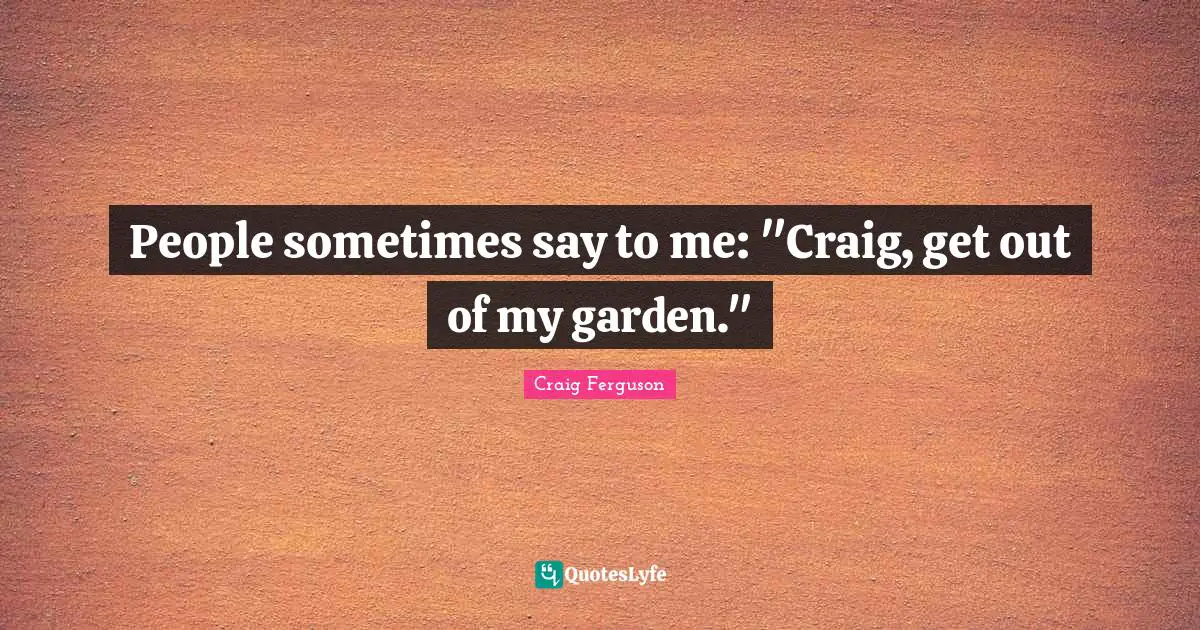 People sometimes say to me: "Craig, get out of my garden."