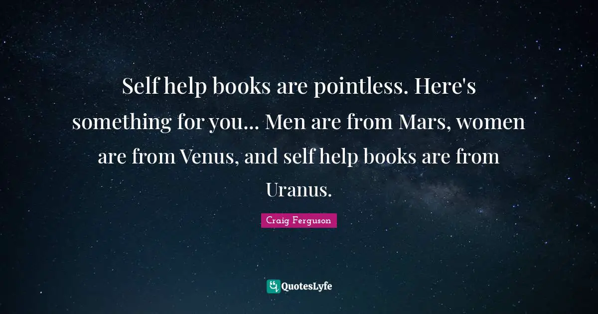 Self help books are pointless. Here's something for you... Men are from Mars, women are from Venus, and self help books are from Uranus.