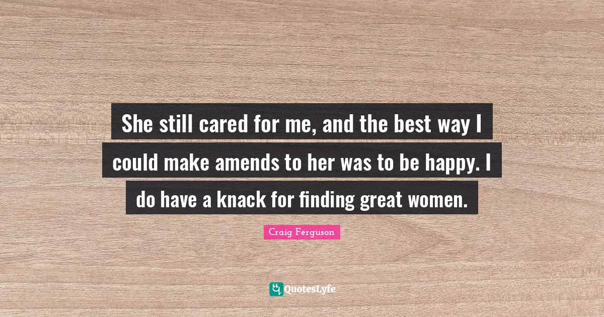 She still cared for me, and the best way I could make amends to her was to be happy. I do have a knack for finding great women.