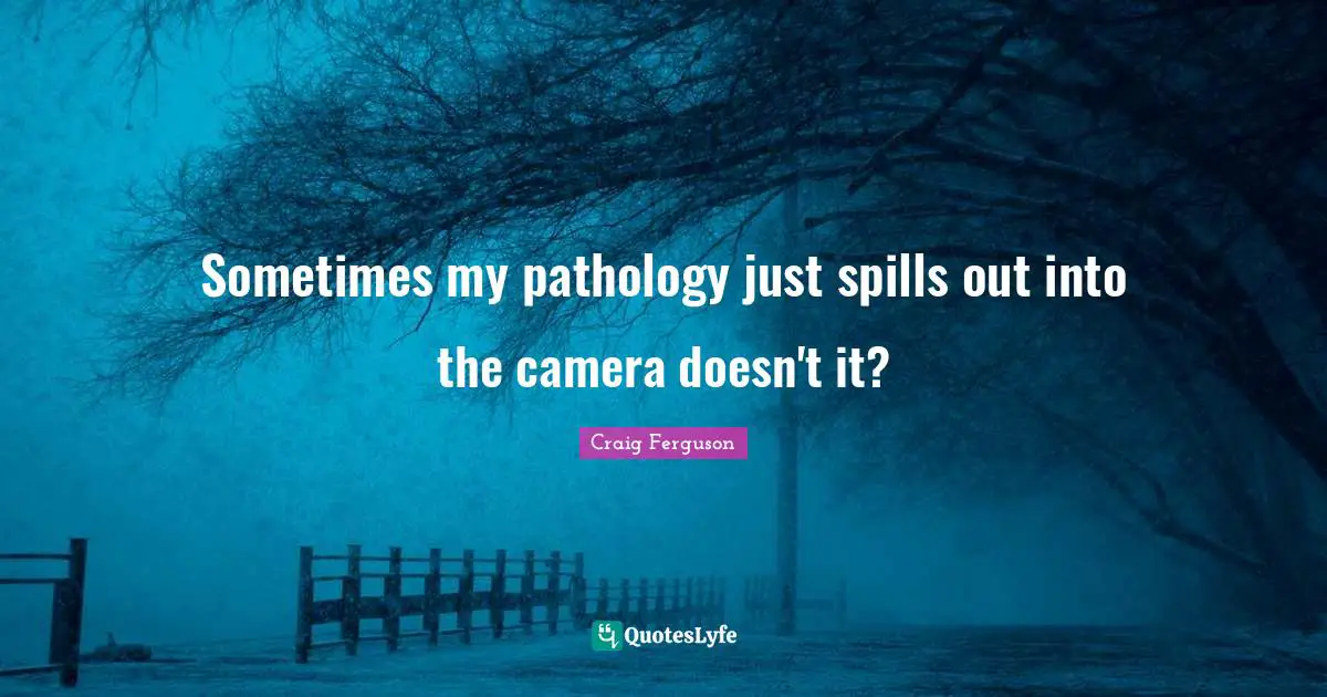 Sometimes my pathology just spills out into the camera doesn't it?