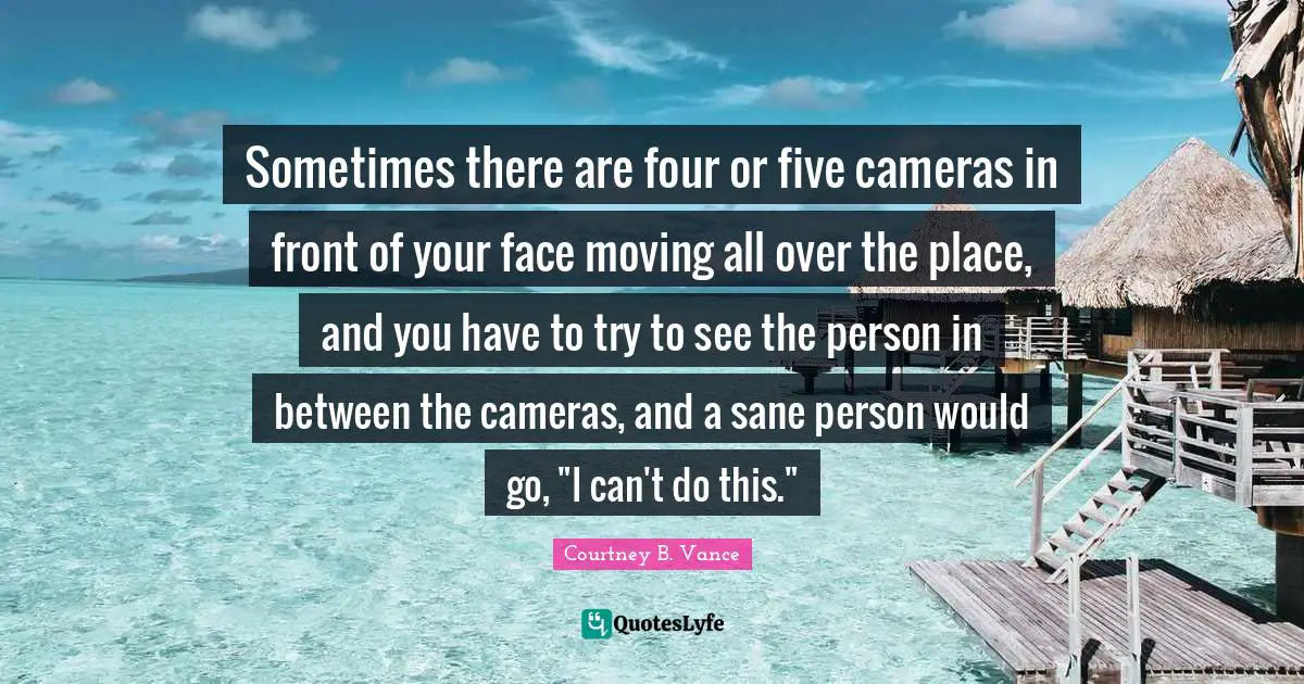 Sometimes there are four or five cameras in front of your face moving all over the place, and you have to try to see the person in between the cameras, and a sane person would go, "I can't do this."