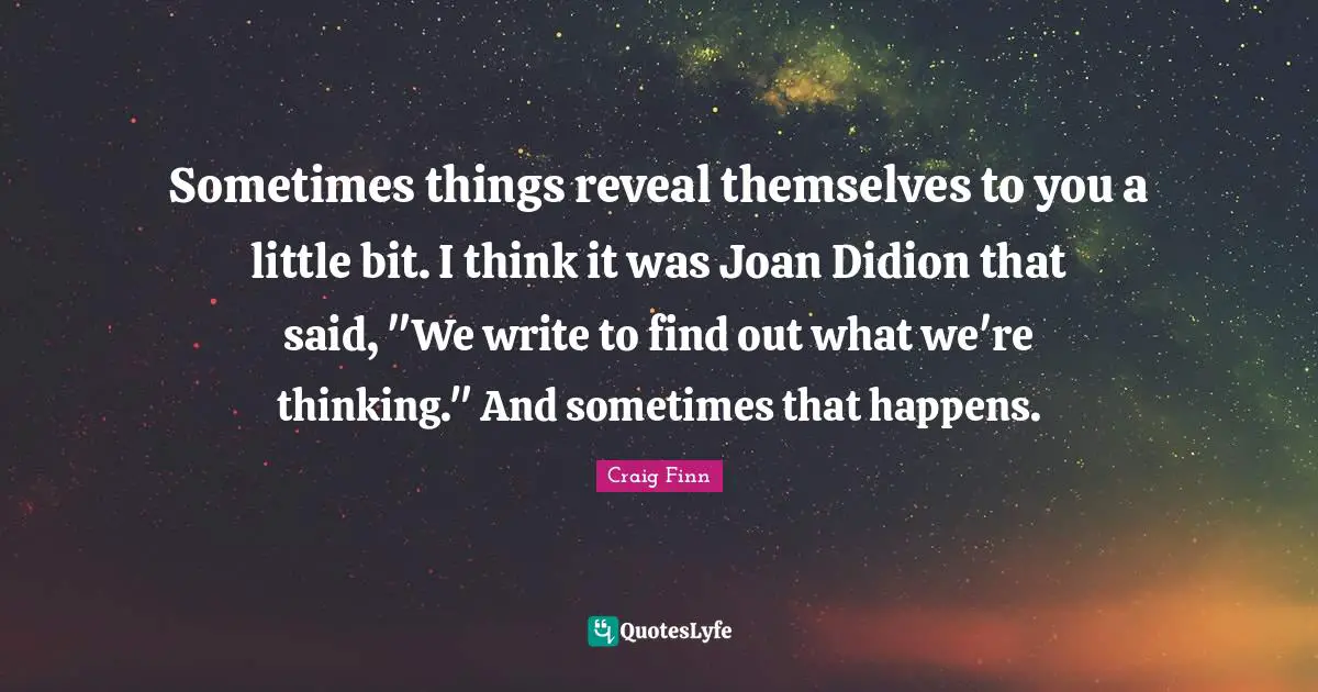 Sometimes things reveal themselves to you a little bit. I think it was Joan Didion that said, "We write to find out what we're thinking." And sometimes that happens.