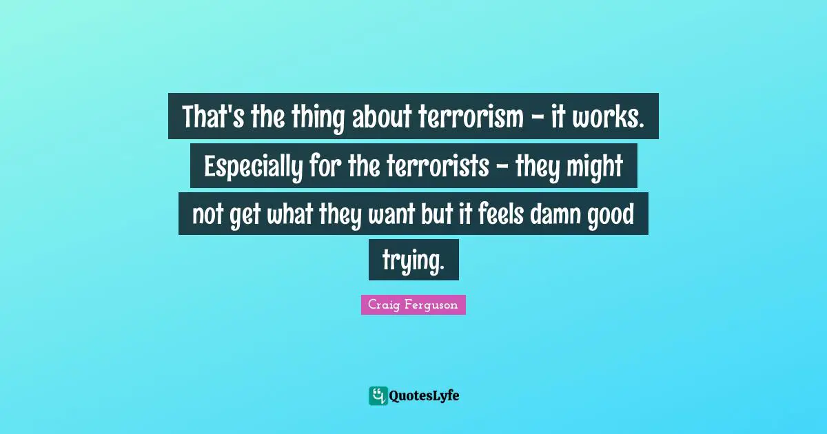 That's the thing about terrorism - it works. Especially for the terrorists - they might not get what they want but it feels damn good trying.