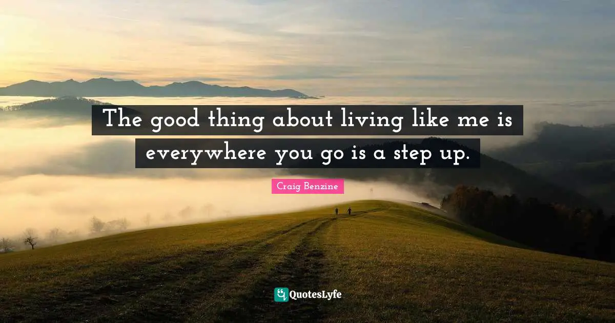 The good thing about living like me is everywhere you go is a step up.