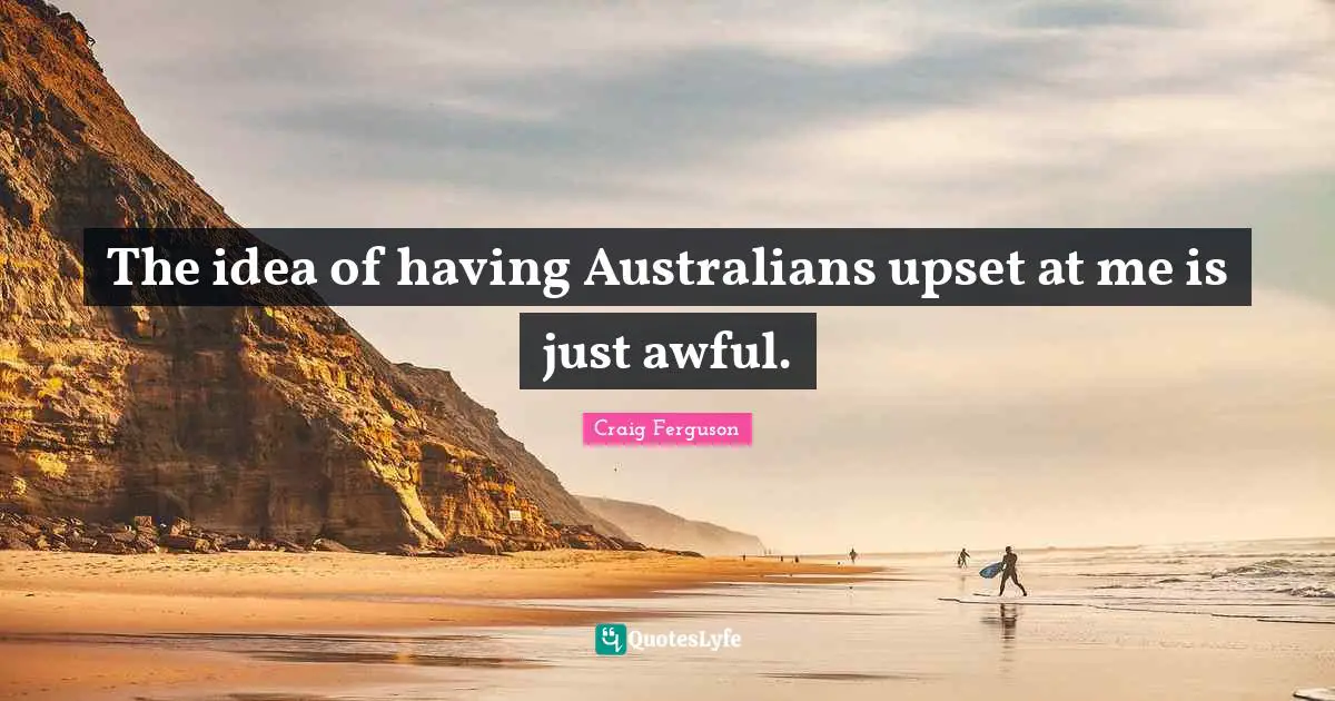 The idea of having Australians upset at me is just awful.