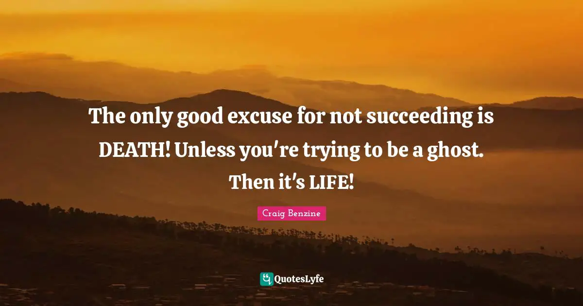 The only good excuse for not succeeding is DEATH! Unless you're trying to be a ghost. Then it's LIFE!