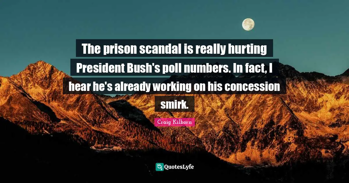 The prison scandal is really hurting President Bush's poll numbers. In fact, I hear he's already working on his concession smirk.