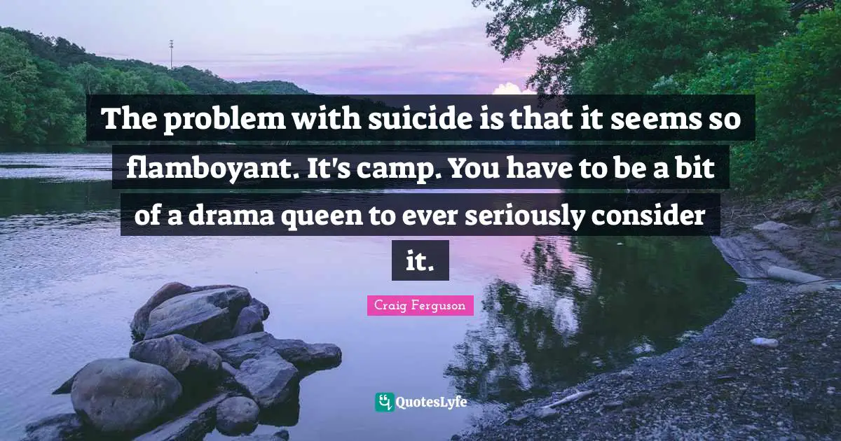 The problem with suicide is that it seems so flamboyant. It's camp. You have to be a bit of a drama queen to ever seriously consider it.