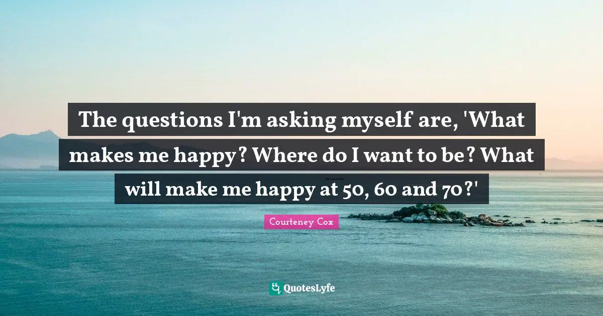 The questions I'm asking myself are, 'What makes me happy? Where do I want to be? What will make me happy at 50, 60 and 70?'