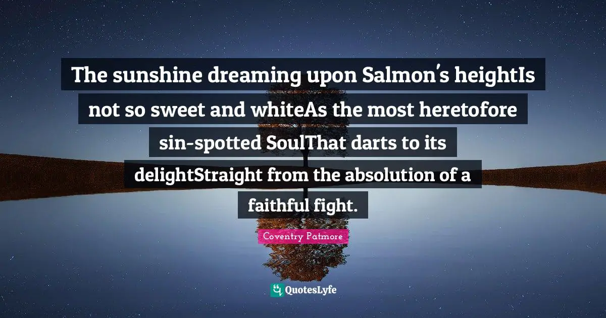 The sunshine dreaming upon Salmon's heightIs not so sweet and whiteAs the most heretofore sin-spotted SoulThat darts to its delightStraight from the absolution of a faithful fight.