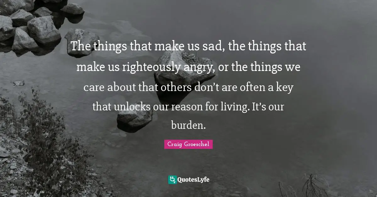 The things that make us sad, the things that make us righteously angry, or the things we care about that others don’t are often a key that unlocks our reason for living. It’s our burden.