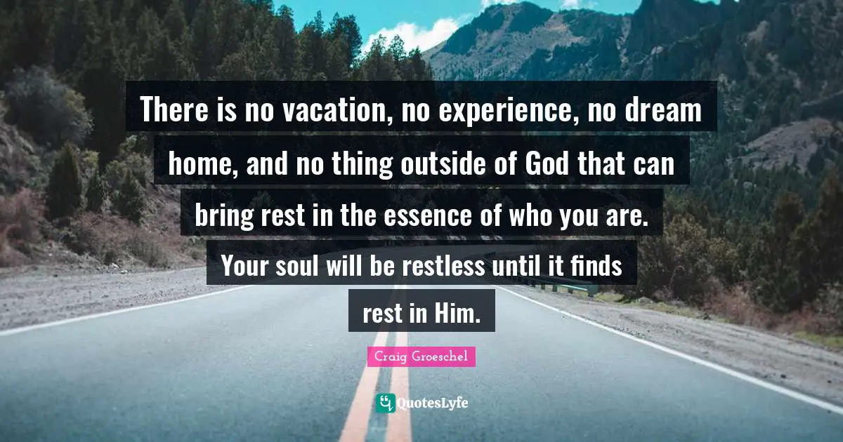Craig Groeschel Quotes: "There is no vacation, no experience, no dream home, and no thing outside of God that can bring rest in the essence of who you are. Your soul will be restless until it finds rest in Him."