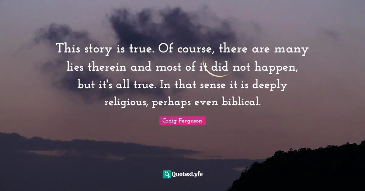 Craig Ferguson Quotes: "This story is true. Of course, there are many lies therein and most of it did not happen, but it's all true. In that sense it is deeply religious, perhaps even biblical."