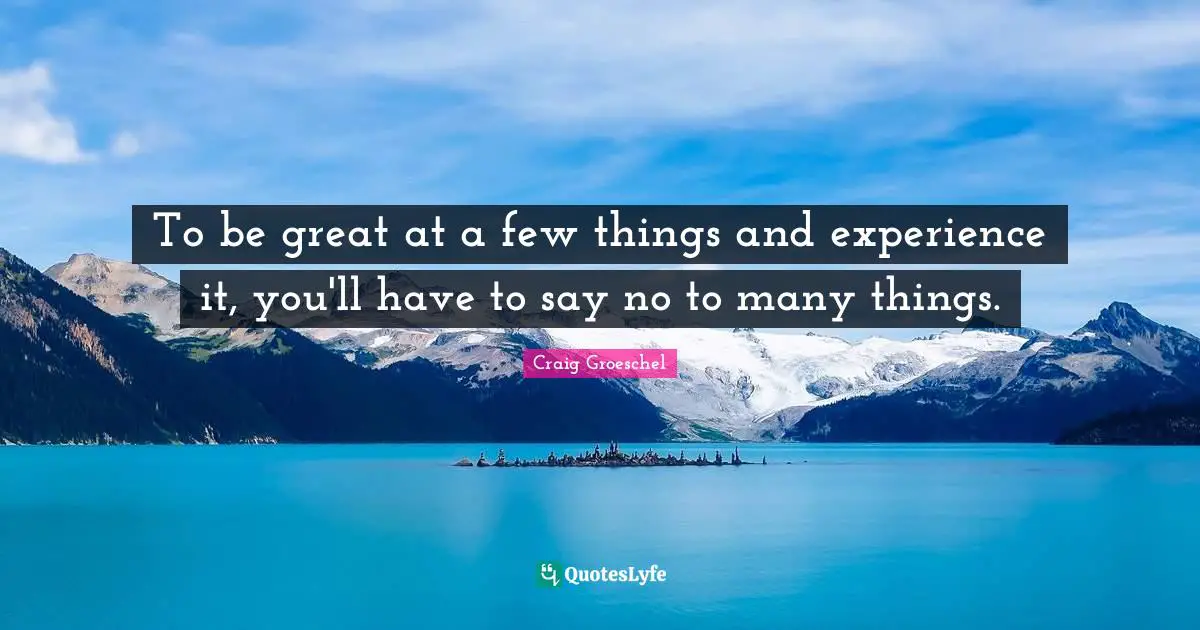 To be great at a few things and experience it, you'll have to say no to many things.