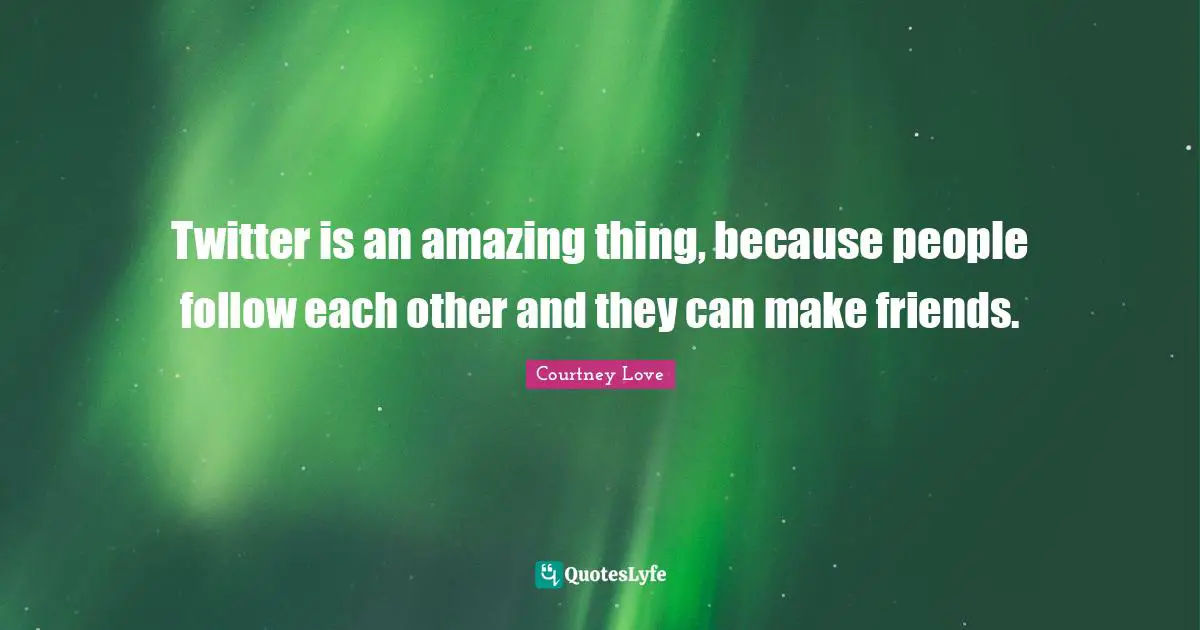 Twitter is an amazing thing, because people follow each other and they can make friends.