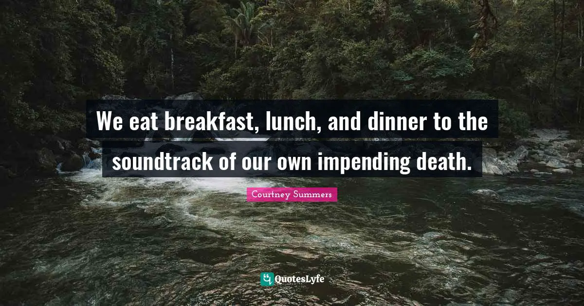 We eat breakfast, lunch, and dinner to the soundtrack of our own impending death.